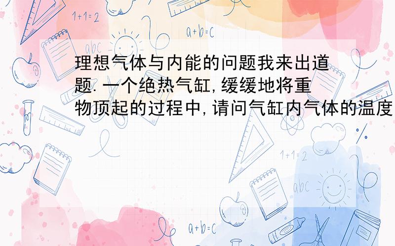 理想气体与内能的问题我来出道题.一个绝热气缸,缓缓地将重物顶起的过程中,请问气缸内气体的温度如何变化?1.变低.因为绝热