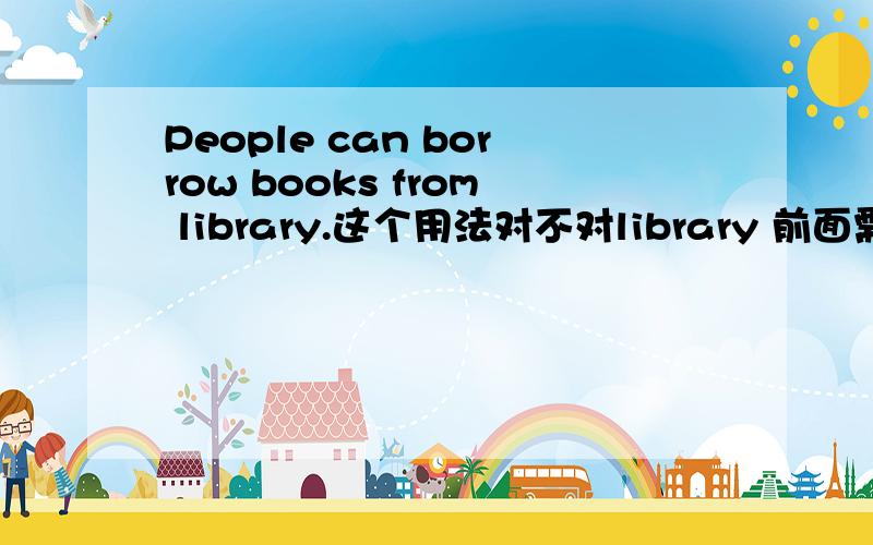 People can borrow books from library.这个用法对不对library 前面需要加the