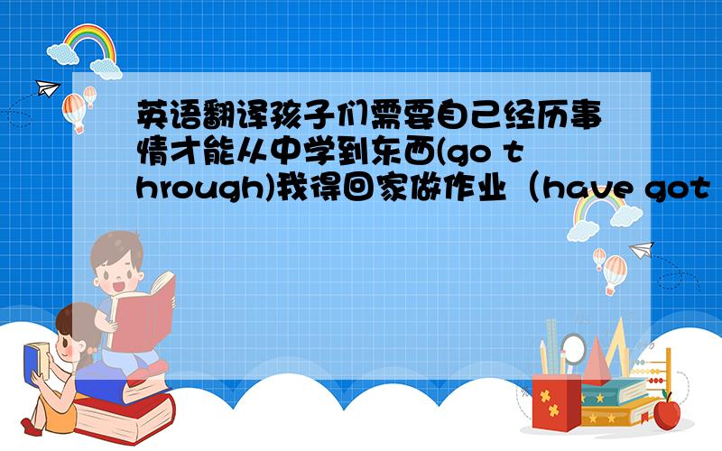 英语翻译孩子们需要自己经历事情才能从中学到东西(go through)我得回家做作业（have got to)后面括号中