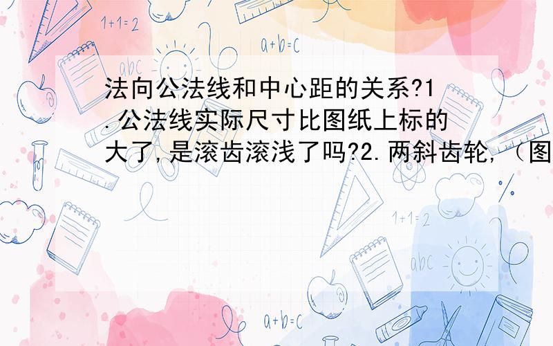 法向公法线和中心距的关系?1.公法线实际尺寸比图纸上标的大了,是滚齿滚浅了吗?2.两斜齿轮,（图纸上其