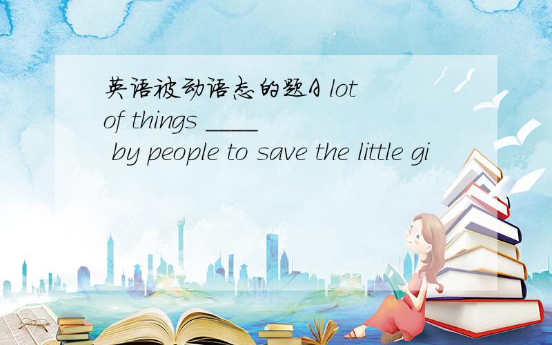 英语被动语态的题A lot of things ____ by people to save the little gi