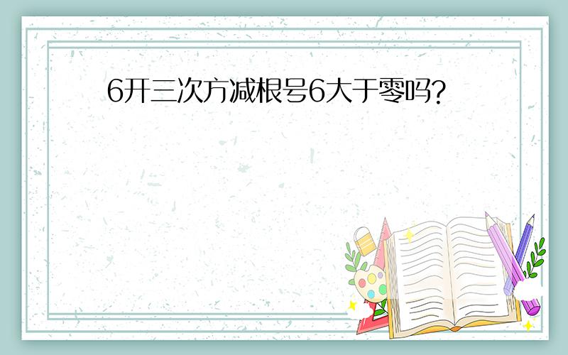 6开三次方减根号6大于零吗?