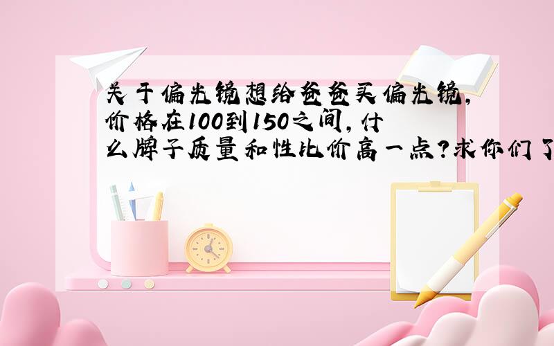 关于偏光镜想给爸爸买偏光镜,价格在100到150之间,什么牌子质量和性比价高一点?求你们了!