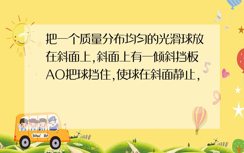 把一个质量分布均匀的光滑球放在斜面上,斜面上有一倾斜挡板AO把球挡住,使球在斜面静止,