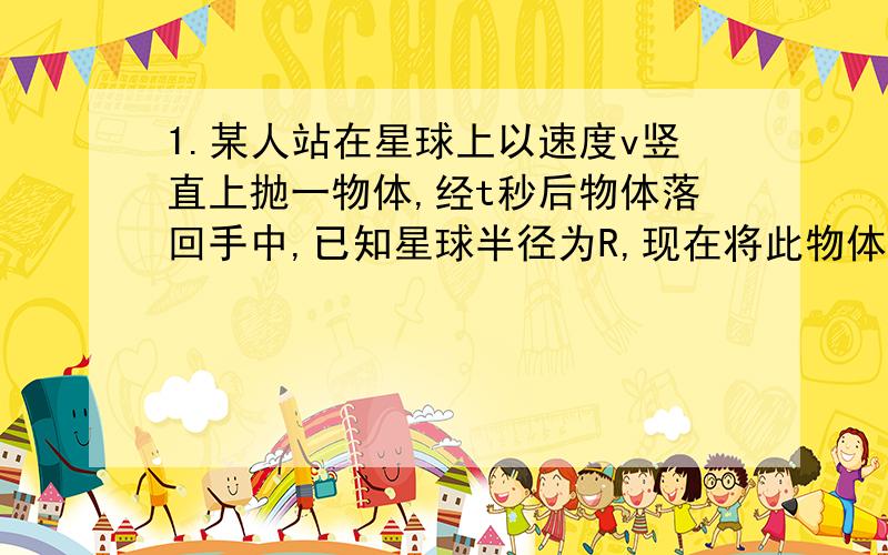 1.某人站在星球上以速度v竖直上抛一物体,经t秒后物体落回手中,已知星球半径为R,现在将此物体沿星球表面平抛,要使其不再