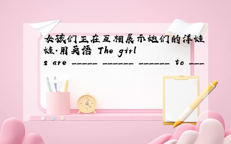 女孩们正在互相展示她们的洋娃娃.用英语 The girls are _____ ______ ______ to ___