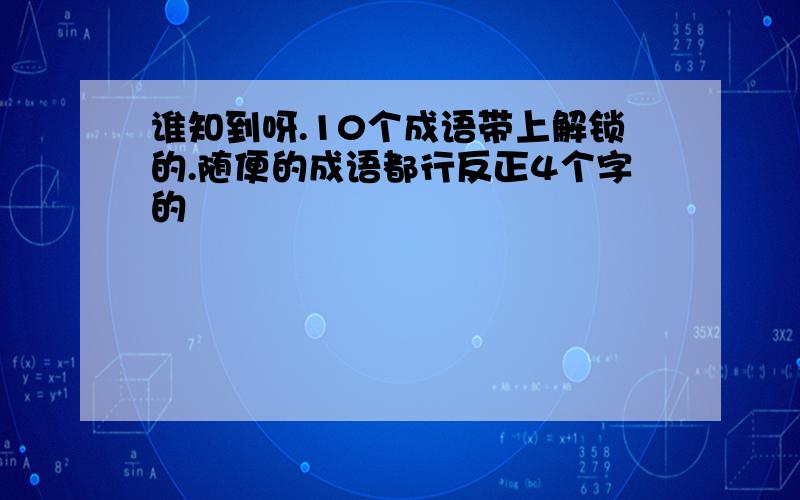 谁知到呀.10个成语带上解锁的.随便的成语都行反正4个字的