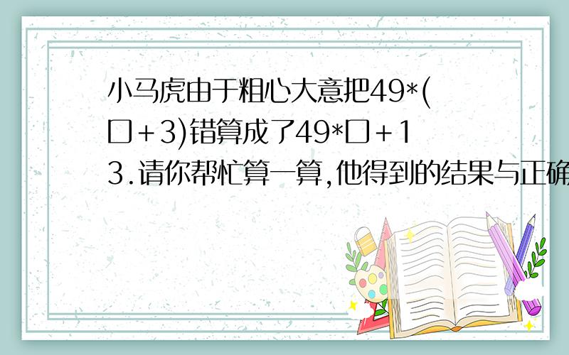 小马虎由于粗心大意把49*(囗＋3)错算成了49*囗＋13.请你帮忙算一算,他得到的结果与正确结果相差多少?