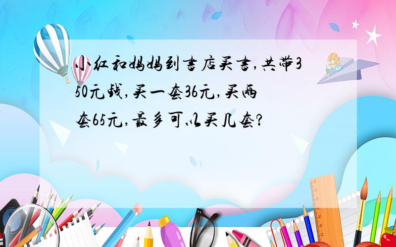 小红和妈妈到书店买书,共带350元钱,买一套36元,买两套65元,最多可以买几套?