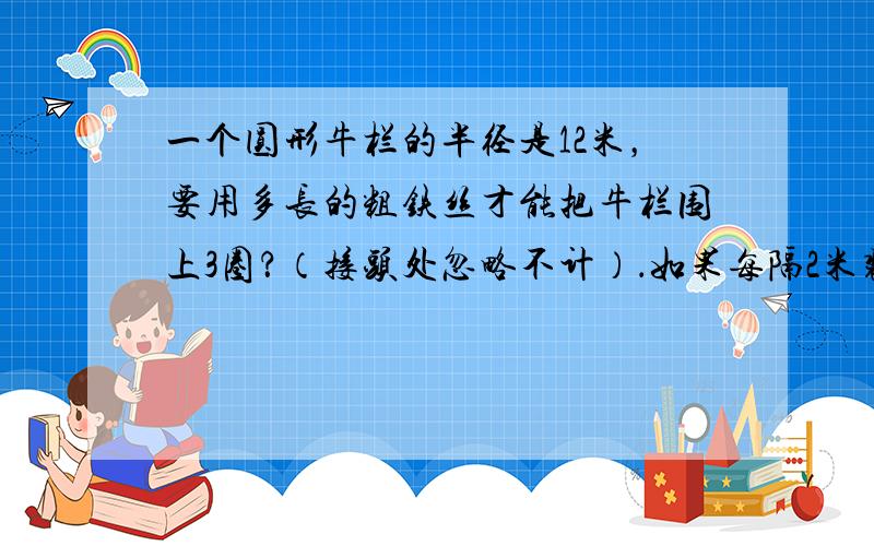 一个圆形牛栏的半径是12米，要用多长的粗铁丝才能把牛栏围上3圈？（接头处忽略不计）．如果每隔2米装一根水泥柱，大约要装多