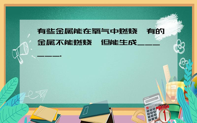 有些金属能在氧气中燃烧,有的金属不能燃烧,但能生成______.