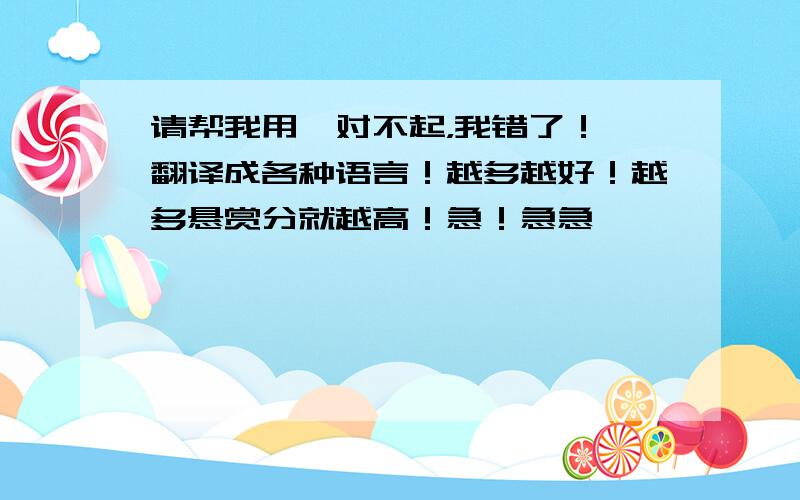 请帮我用【对不起，我错了！】翻译成各种语言！越多越好！越多悬赏分就越高！急！急急