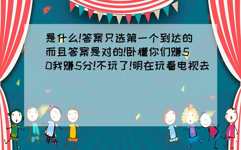 是什么!答案只选第一个到达的而且答案是对的!卧槽你们赚50我赚5分!不玩了!明在玩看电视去