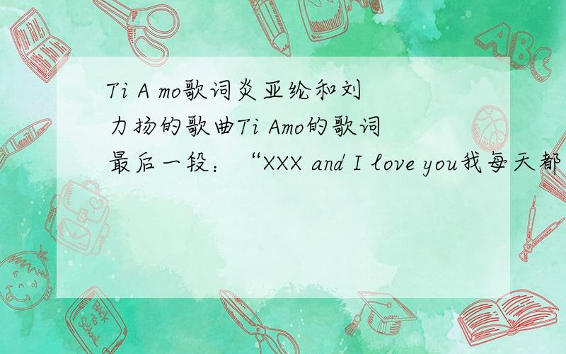 Ti A mo歌词炎亚纶和刘力扬的歌曲Ti Amo的歌词最后一段：“XXX and I love you我每天都要爱上你