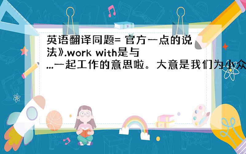 英语翻译同题= 官方一点的说法》.work with是与...一起工作的意思啦。大意是我们为小众也提供服务。我只是想要的