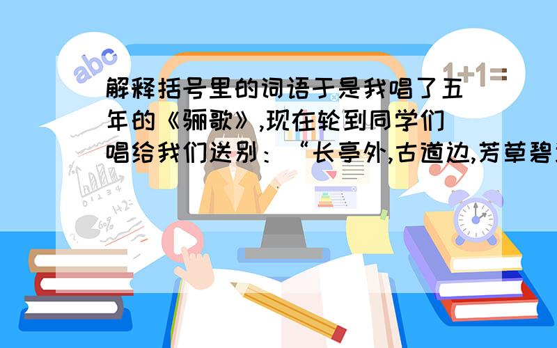 解释括号里的词语于是我唱了五年的《骊歌》,现在轮到同学们唱给我们送别：“长亭外,古道边,芳草碧连天.问君此去几时来,来时