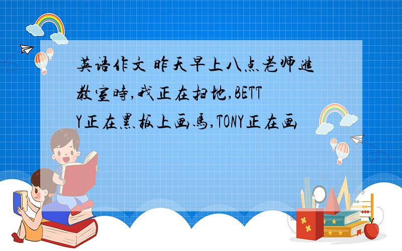 英语作文 昨天早上八点老师进教室时,我正在扫地,BETTY正在黑板上画马,TONY正在画