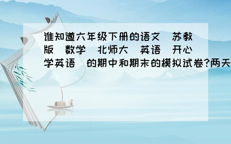 谁知道六年级下册的语文（苏教版)数学（北师大）英语（开心学英语）的期中和期末的模拟试卷?两天内!