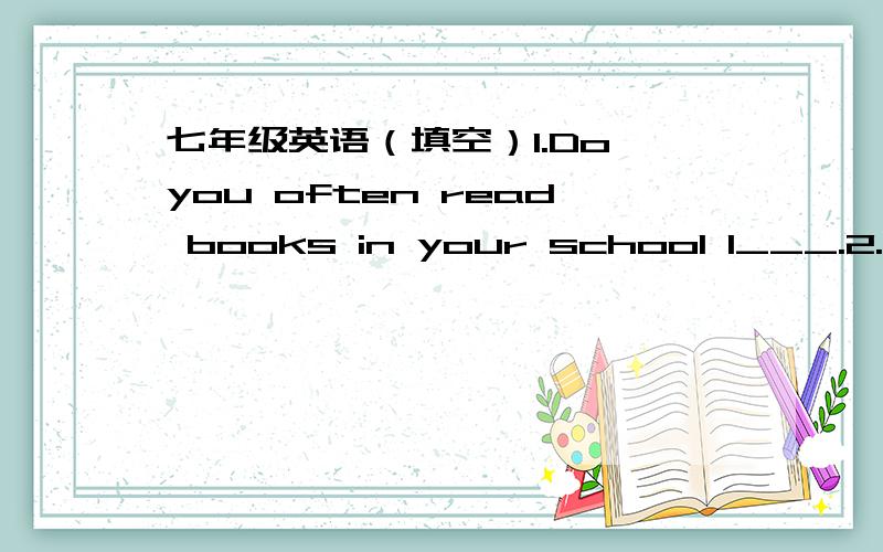 七年级英语（填空）1.Do you often read books in your school l___.2.___