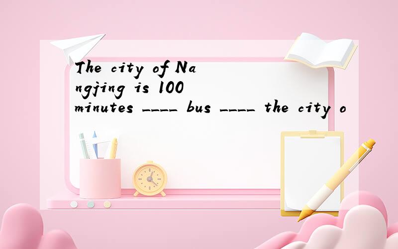 The city of Nangjing is 100 minutes ____ bus ____ the city o