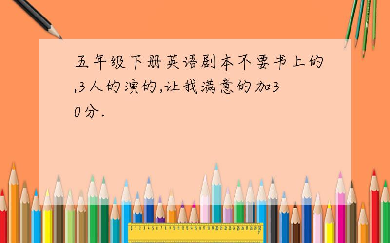 五年级下册英语剧本不要书上的,3人的演的,让我满意的加30分.