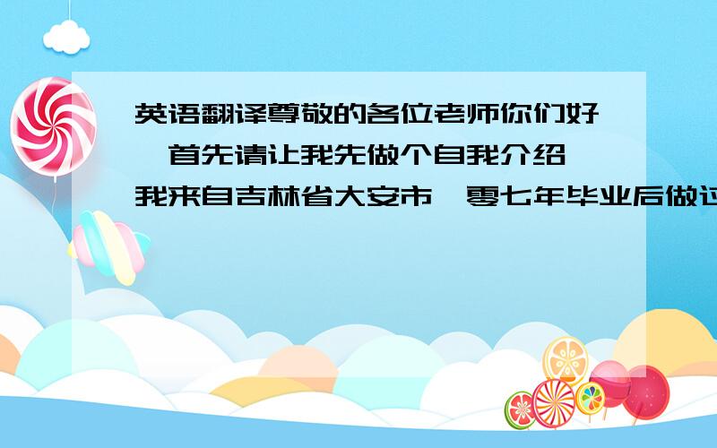 英语翻译尊敬的各位老师你们好,首先请让我先做个自我介绍,我来自吉林省大安市,零七年毕业后做过私人教练及销售工作,但在工作