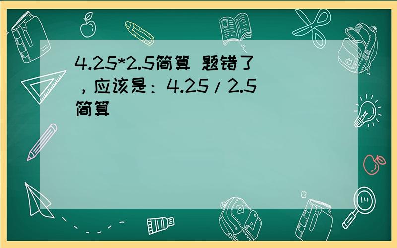 4.25*2.5简算 题错了，应该是：4.25/2.5 简算