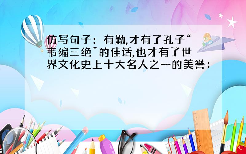 仿写句子：有勤,才有了孔子“韦编三绝”的佳话,也才有了世界文化史上十大名人之一的美誉；