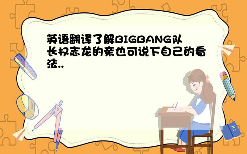 英语翻译了解BIGBANG队长权志龙的亲也可说下自己的看法..