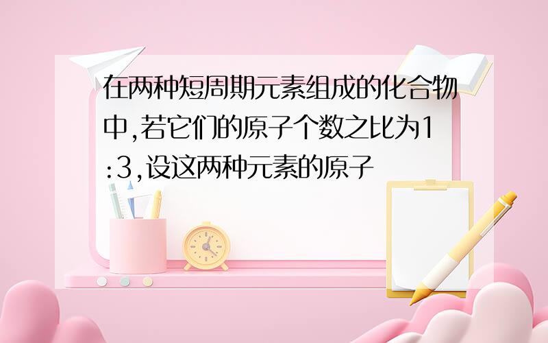 在两种短周期元素组成的化合物中,若它们的原子个数之比为1:3,设这两种元素的原子