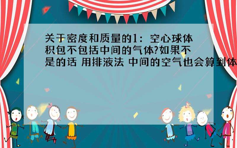 关于密度和质量的1：空心球体积包不包括中间的气体?如果不是的话 用排液法 中间的空气也会算到体积里 那怎么测空心球体积?