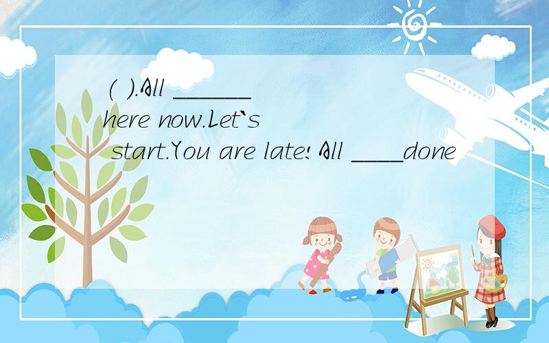 ( ).All ______here now.Let`s start.You are late!All ____done