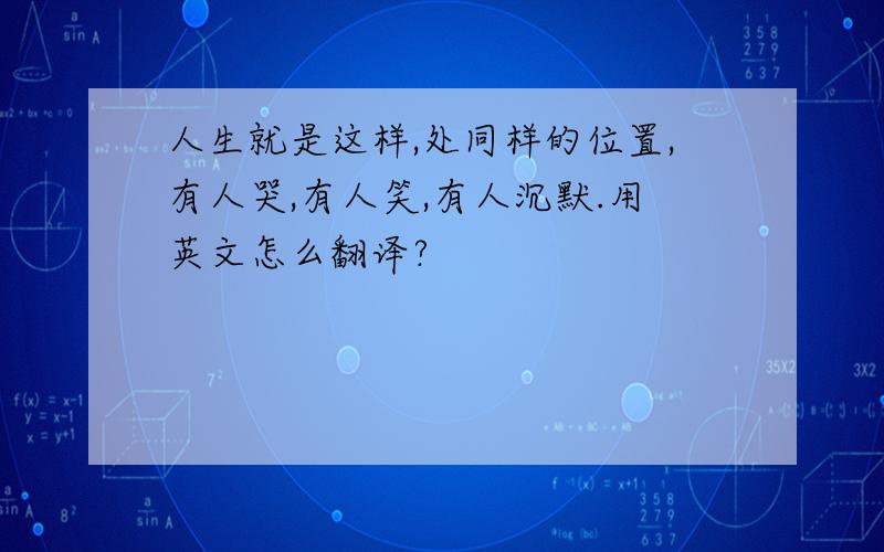 人生就是这样,处同样的位置,有人哭,有人笑,有人沉默.用英文怎么翻译?