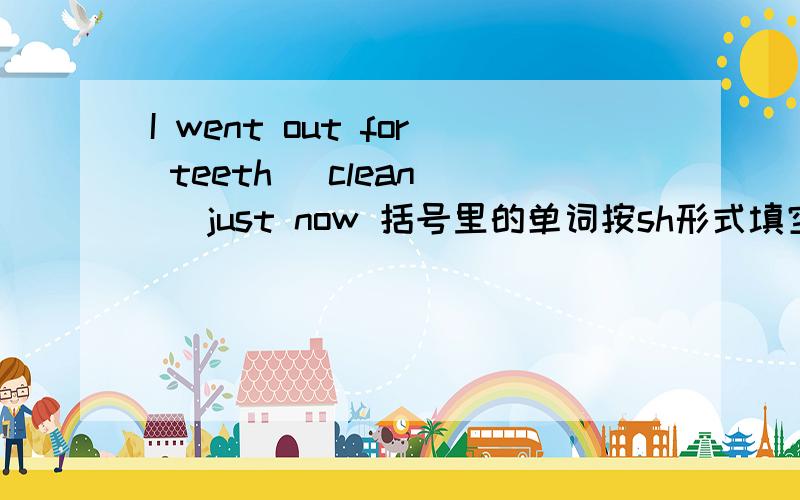 I went out for teeth( clean ) just now 括号里的单词按sh形式填空