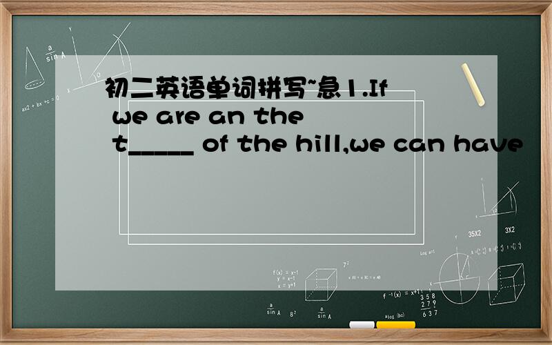 初二英语单词拼写~急1.If we are an the t_____ of the hill,we can have