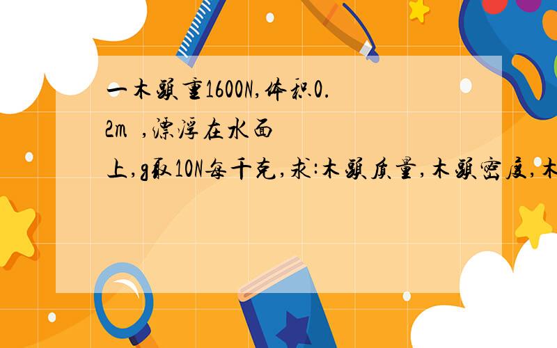 一木头重1600N,体积0.2m³,漂浮在水面上,g取10N每千克,求:木头质量,木头密度,木头受到的浮力