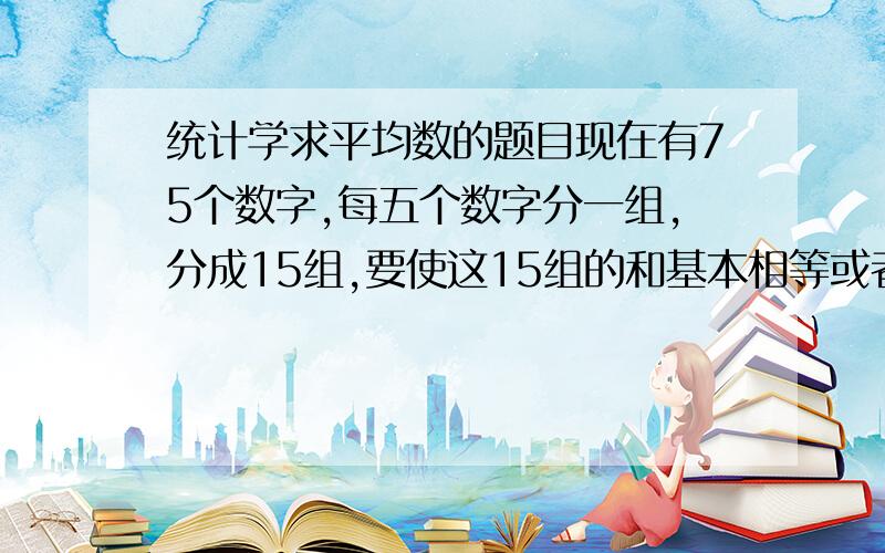 统计学求平均数的题目现在有75个数字,每五个数字分一组,分成15组,要使这15组的和基本相等或者相差很小!33.48,3