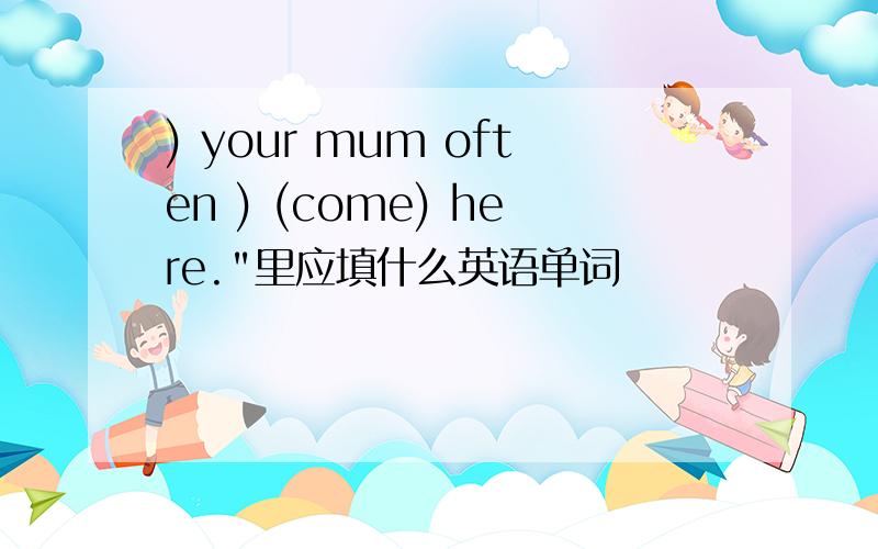 ) your mum often ) (come) here.