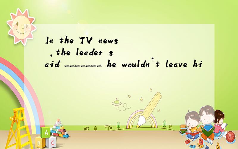 In the TV news ,the leader said _______ he wouldn’t leave hi