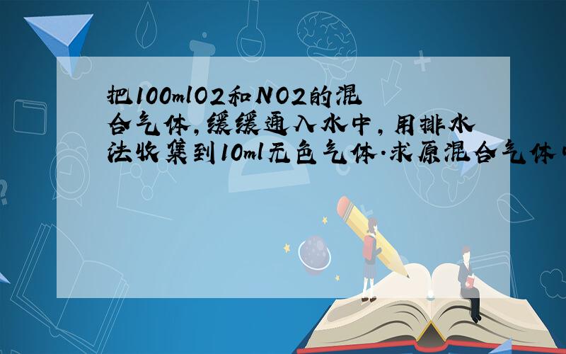 把100mlO2和NO2的混合气体,缓缓通入水中,用排水法收集到10ml无色气体.求原混合气体中NO2和O2的体积.