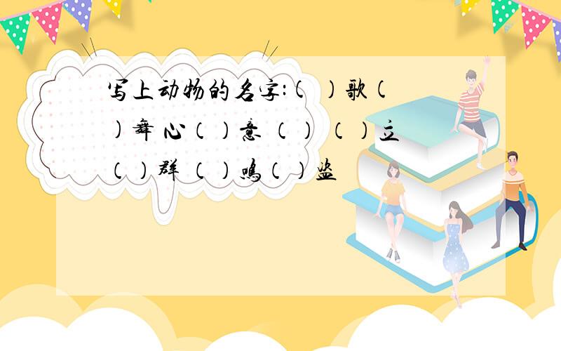 写上动物的名字:( )歌( )舞 心（）意 （） （）立（）群 （）鸣（）盗