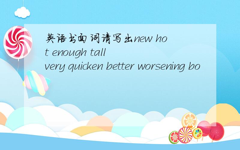 英语书面词请写出new hot enough tall very quicken better worsening bo