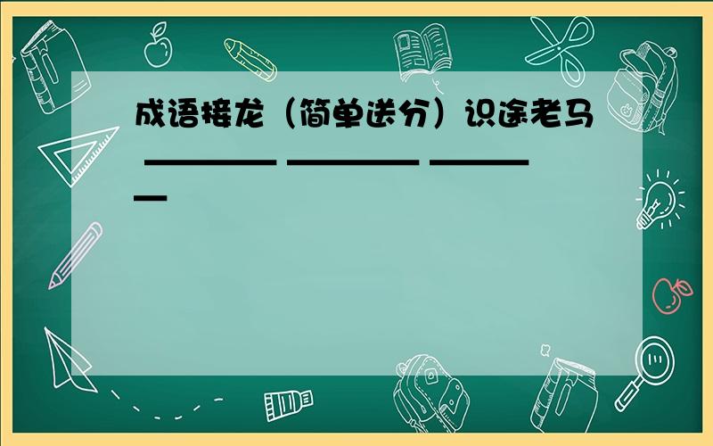 成语接龙（简单送分）识途老马 ＿＿＿＿ ＿＿＿＿ ＿＿＿＿