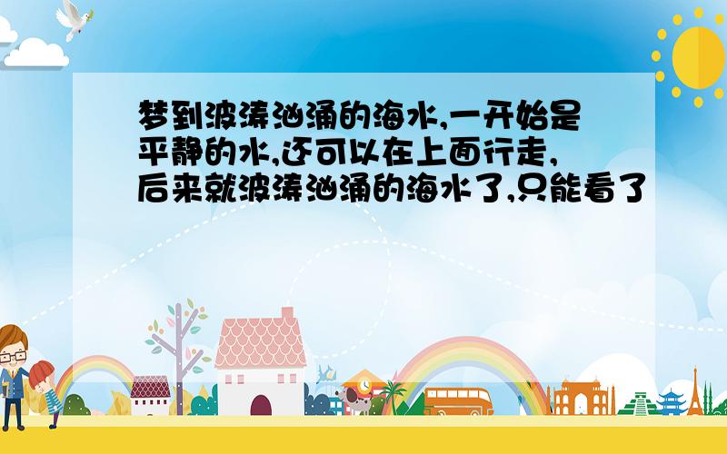 梦到波涛汹涌的海水,一开始是平静的水,还可以在上面行走,后来就波涛汹涌的海水了,只能看了