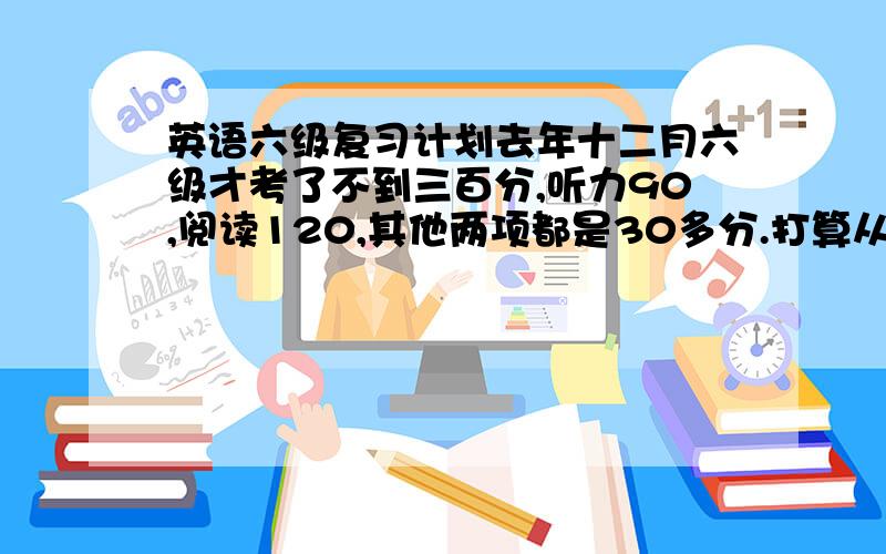 英语六级复习计划去年十二月六级才考了不到三百分,听力90,阅读120,其他两项都是30多分.打算从现在开始复习英语,我词