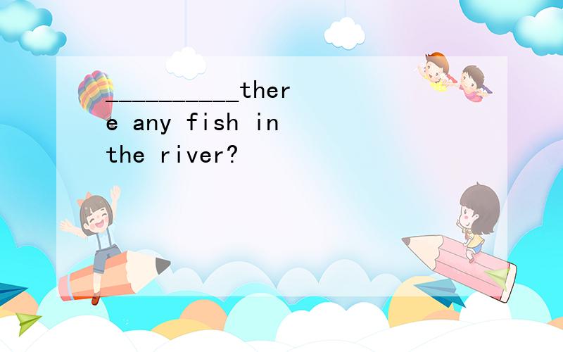 __________there any fish in the river?