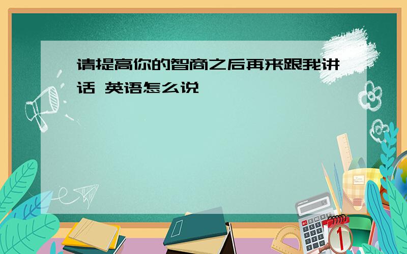 请提高你的智商之后再来跟我讲话 英语怎么说