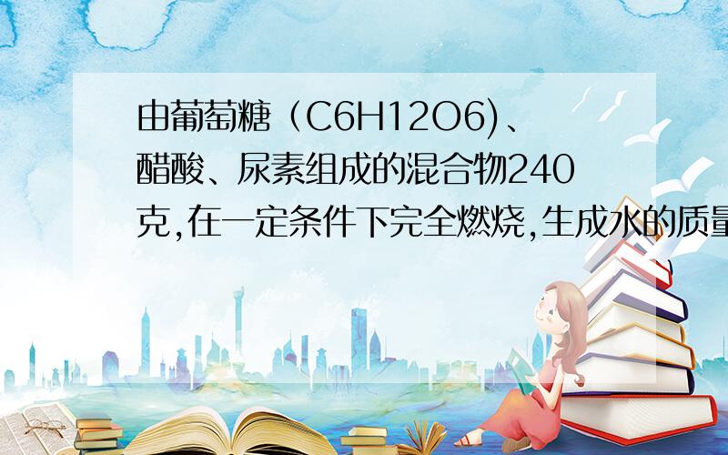 由葡萄糖（C6H12O6)、醋酸、尿素组成的混合物240克,在一定条件下完全燃烧,生成水的质量是是多少克