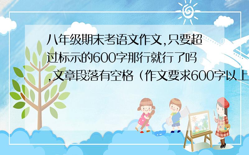 八年级期末考语文作文,只要超过标示的600字那行就行了吗,文章段落有空格（作文要求600字以上）