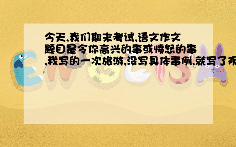 今天,我们期末考试,语文作文题目是令你高兴的事或愤怒的事,我写的一次旅游,没写具体事例,就写了观看